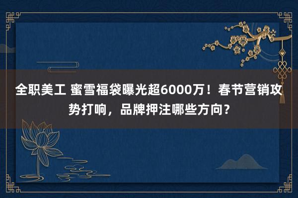 全职美工 蜜雪福袋曝光超6000万！春节营销攻势打响，品牌押注哪些方向？