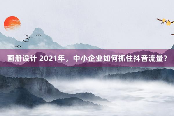 画册设计 2021年，中小企业如何抓住抖音流量？