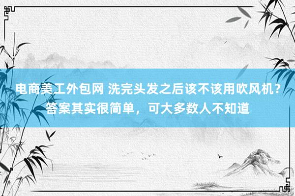 电商美工外包网 洗完头发之后该不该用吹风机？答案其实很简单，可大多数人不知道