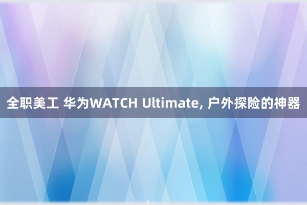 全职美工 华为WATCH Ultimate, 户外探险的神器