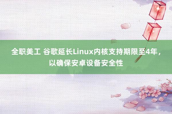 全职美工 谷歌延长Linux内核支持期限至4年，以确保安卓设备安全性