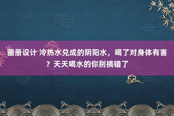 画册设计 冷热水兑成的阴阳水，喝了对身体有害？天天喝水的你别搞错了