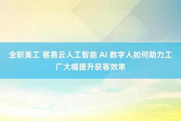 全职美工 客易云人工智能 AI 数字人如何助力工厂大幅提升获客效率