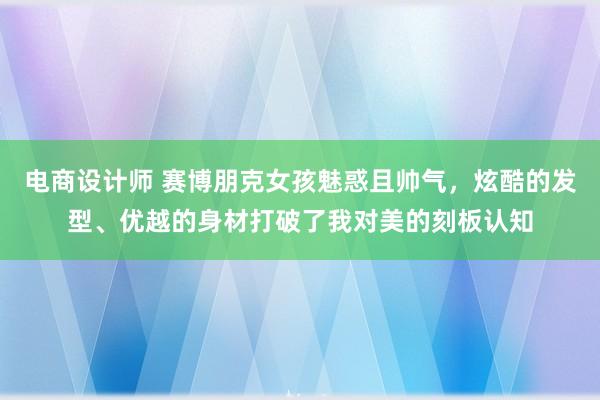 电商设计师 赛博朋克女孩魅惑且帅气，炫酷的发型、优越的身材打破了我对美的刻板认知