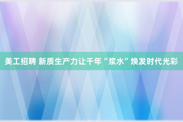 美工招聘 新质生产力让千年“浆水”焕发时代光彩